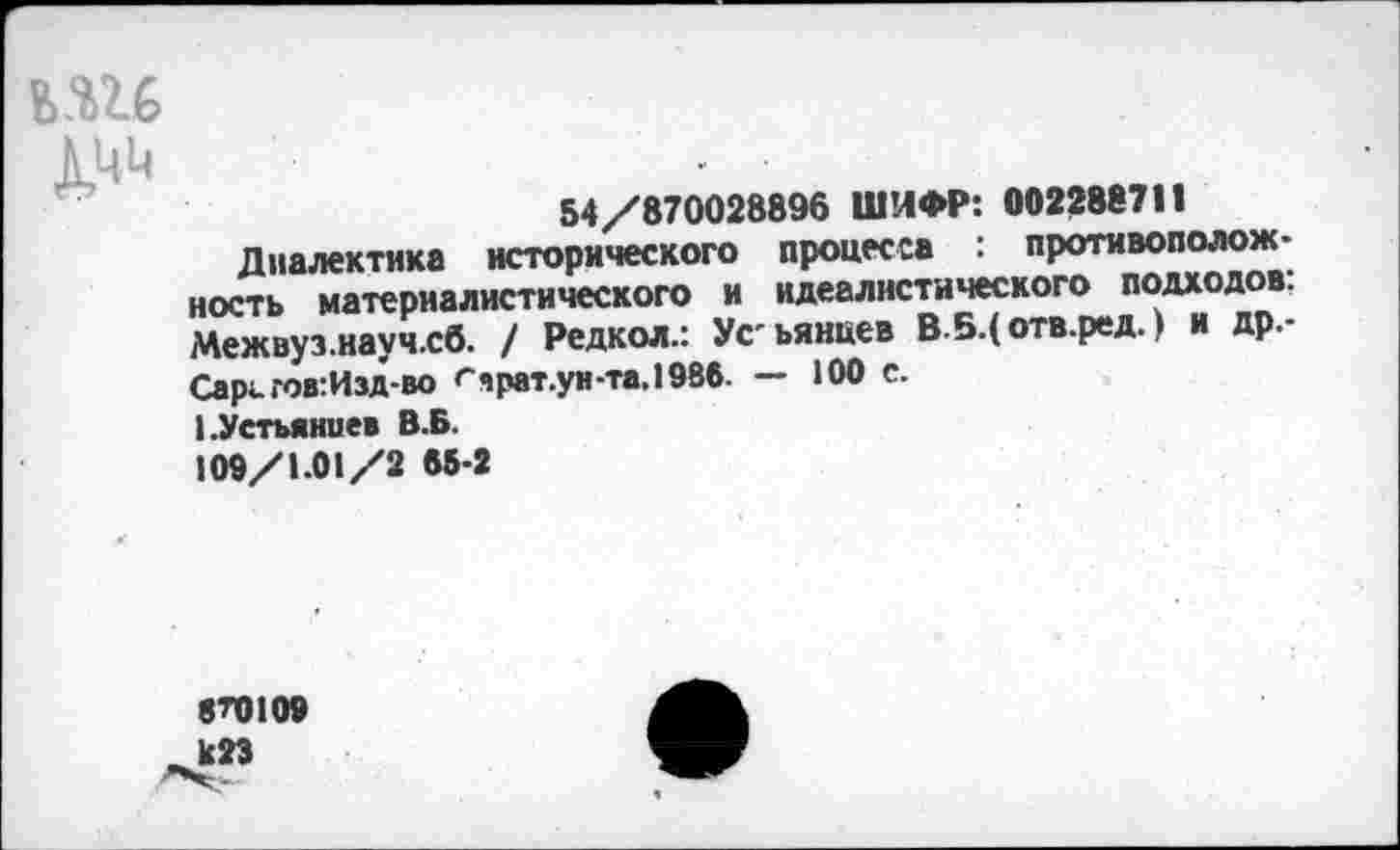 ﻿ьш
1ЦЦ	. •
54/870028896 ШИФР: 002288711
Диалектика исторического процесса : противоположность материалистического и идеалистического подходов: Межвуз.науч.сб. / Редкой.: Усьянцев В 5.( отв.ред.» и др.-Сарг. гов:Изд-во гчрат.ун-та.198б. — 100 с.
1.Устьянцев В.Б.
109/1.01/2 65-2
870100
1с23